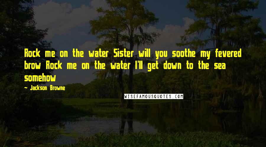 Jackson Browne Quotes: Rock me on the water Sister will you soothe my fevered brow Rock me on the water I'll get down to the sea somehow