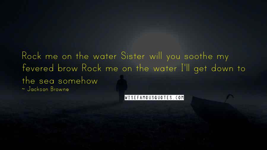 Jackson Browne Quotes: Rock me on the water Sister will you soothe my fevered brow Rock me on the water I'll get down to the sea somehow