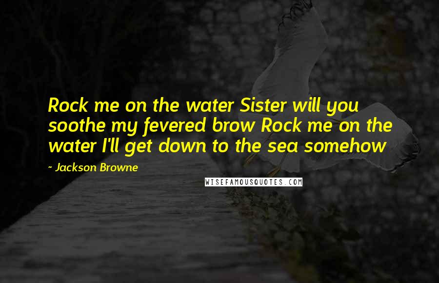 Jackson Browne Quotes: Rock me on the water Sister will you soothe my fevered brow Rock me on the water I'll get down to the sea somehow