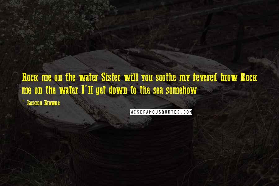 Jackson Browne Quotes: Rock me on the water Sister will you soothe my fevered brow Rock me on the water I'll get down to the sea somehow