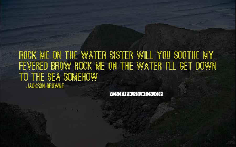 Jackson Browne Quotes: Rock me on the water Sister will you soothe my fevered brow Rock me on the water I'll get down to the sea somehow