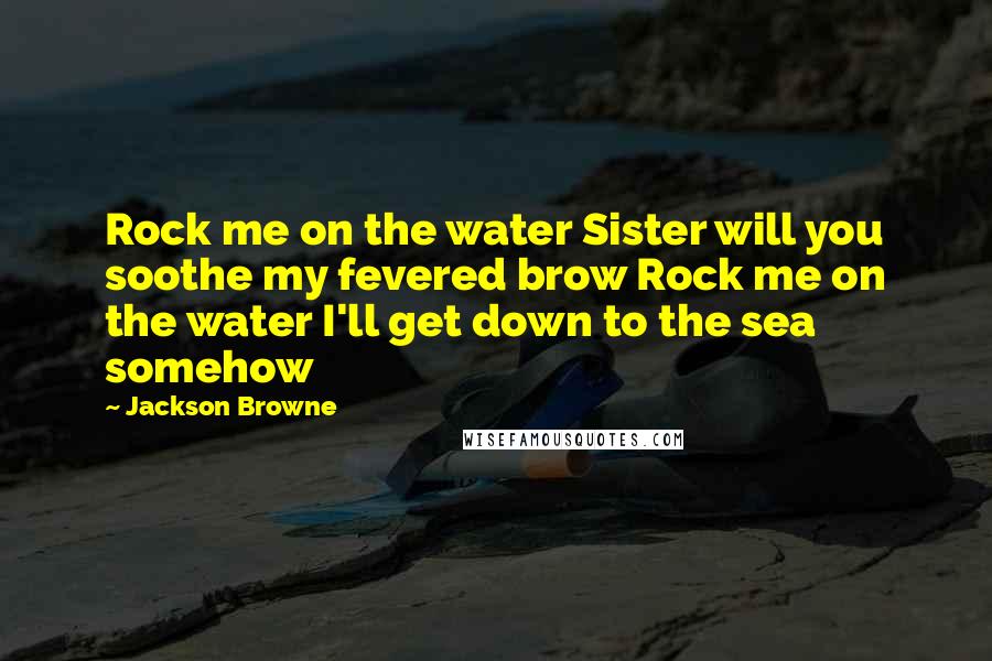 Jackson Browne Quotes: Rock me on the water Sister will you soothe my fevered brow Rock me on the water I'll get down to the sea somehow