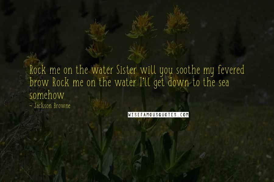 Jackson Browne Quotes: Rock me on the water Sister will you soothe my fevered brow Rock me on the water I'll get down to the sea somehow