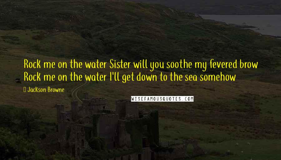 Jackson Browne Quotes: Rock me on the water Sister will you soothe my fevered brow Rock me on the water I'll get down to the sea somehow