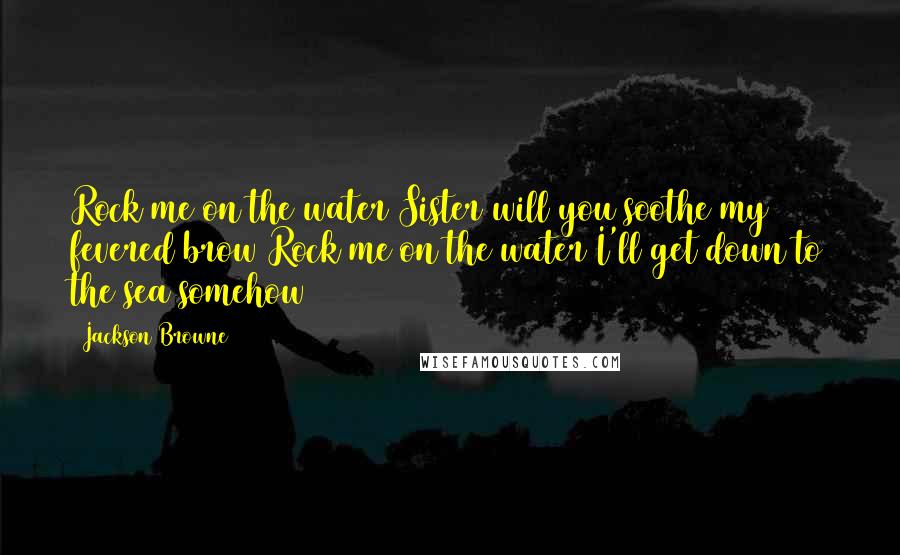 Jackson Browne Quotes: Rock me on the water Sister will you soothe my fevered brow Rock me on the water I'll get down to the sea somehow