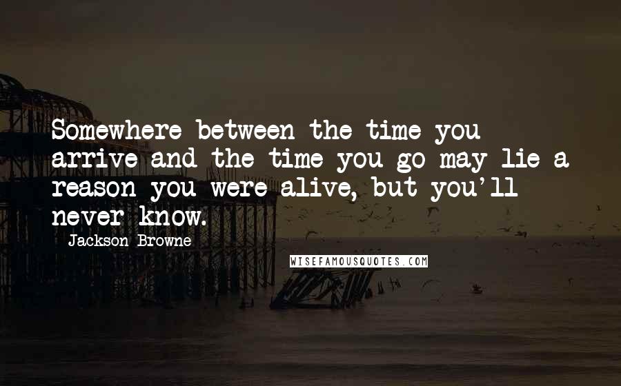 Jackson Browne Quotes: Somewhere between the time you arrive and the time you go may lie a reason you were alive, but you'll never know.