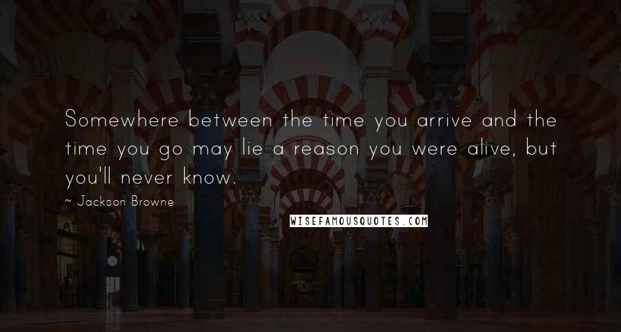 Jackson Browne Quotes: Somewhere between the time you arrive and the time you go may lie a reason you were alive, but you'll never know.