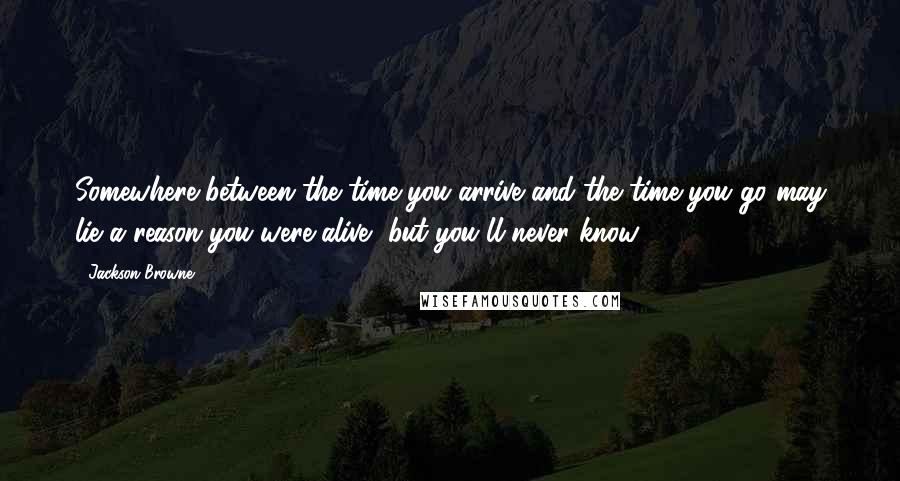 Jackson Browne Quotes: Somewhere between the time you arrive and the time you go may lie a reason you were alive, but you'll never know.