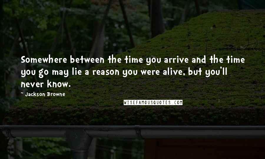 Jackson Browne Quotes: Somewhere between the time you arrive and the time you go may lie a reason you were alive, but you'll never know.