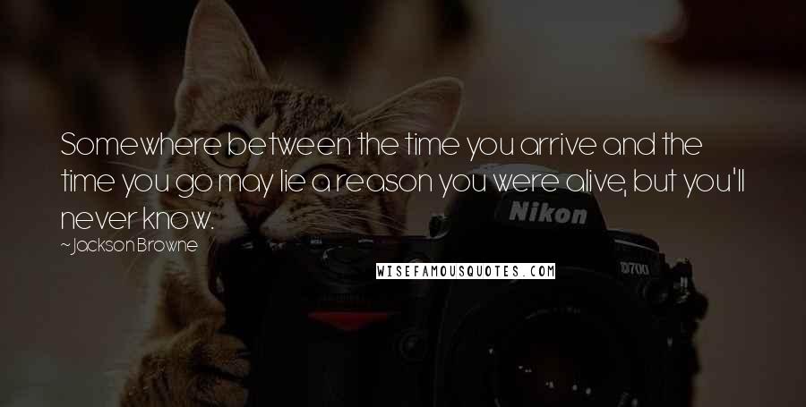 Jackson Browne Quotes: Somewhere between the time you arrive and the time you go may lie a reason you were alive, but you'll never know.