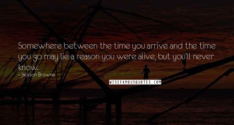Jackson Browne Quotes: Somewhere between the time you arrive and the time you go may lie a reason you were alive, but you'll never know.