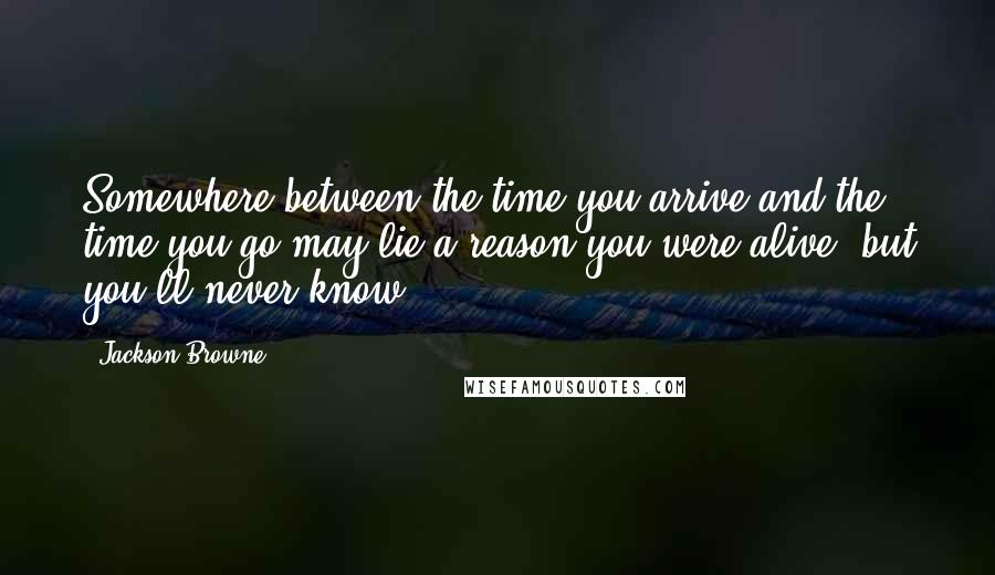 Jackson Browne Quotes: Somewhere between the time you arrive and the time you go may lie a reason you were alive, but you'll never know.