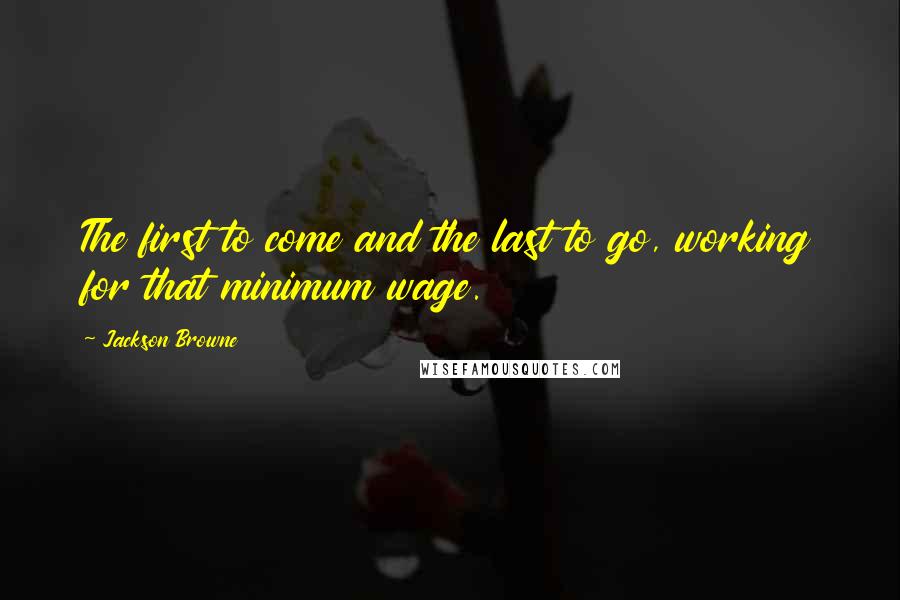 Jackson Browne Quotes: The first to come and the last to go, working for that minimum wage.