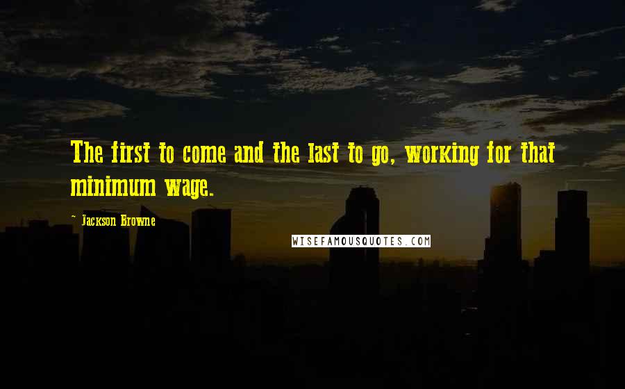 Jackson Browne Quotes: The first to come and the last to go, working for that minimum wage.