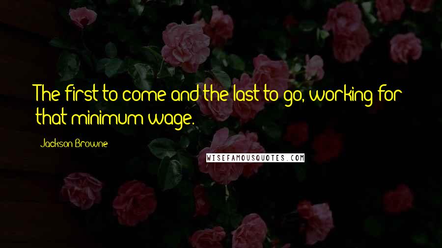 Jackson Browne Quotes: The first to come and the last to go, working for that minimum wage.