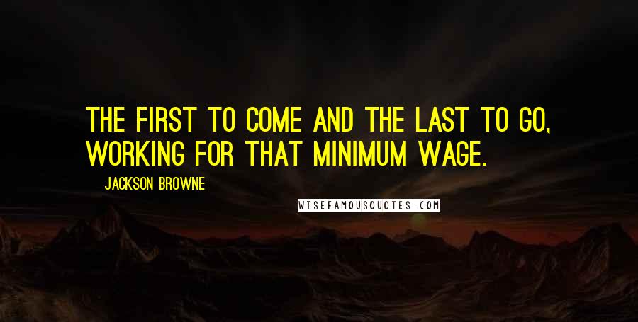 Jackson Browne Quotes: The first to come and the last to go, working for that minimum wage.