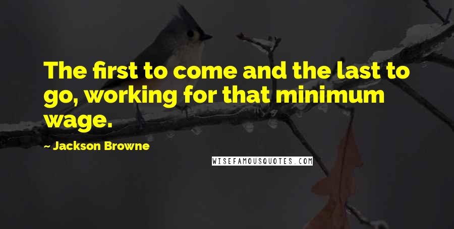 Jackson Browne Quotes: The first to come and the last to go, working for that minimum wage.