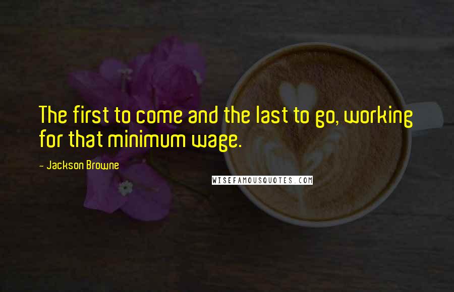 Jackson Browne Quotes: The first to come and the last to go, working for that minimum wage.