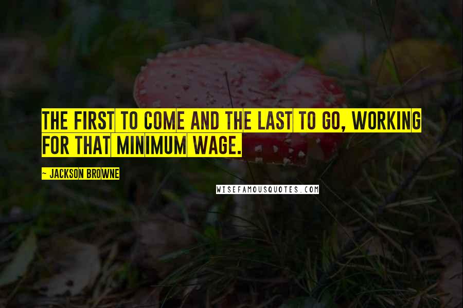 Jackson Browne Quotes: The first to come and the last to go, working for that minimum wage.