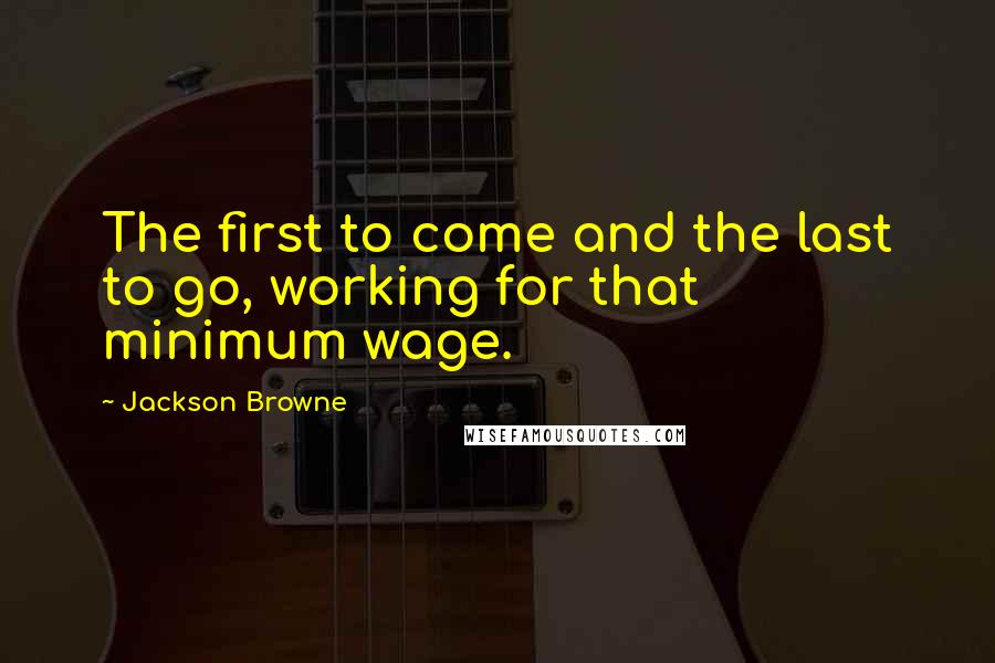 Jackson Browne Quotes: The first to come and the last to go, working for that minimum wage.