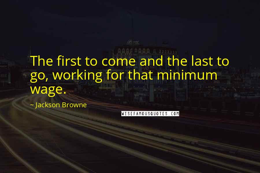 Jackson Browne Quotes: The first to come and the last to go, working for that minimum wage.