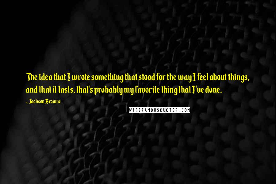 Jackson Browne Quotes: The idea that I wrote something that stood for the way I feel about things, and that it lasts, that's probably my favorite thing that I've done.