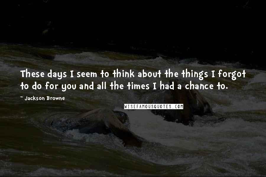 Jackson Browne Quotes: These days I seem to think about the things I forgot to do for you and all the times I had a chance to.