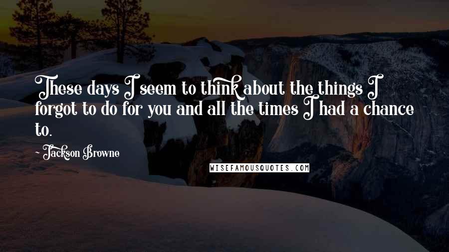 Jackson Browne Quotes: These days I seem to think about the things I forgot to do for you and all the times I had a chance to.