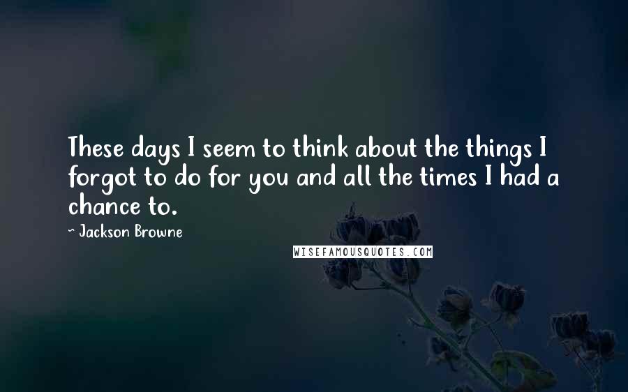 Jackson Browne Quotes: These days I seem to think about the things I forgot to do for you and all the times I had a chance to.