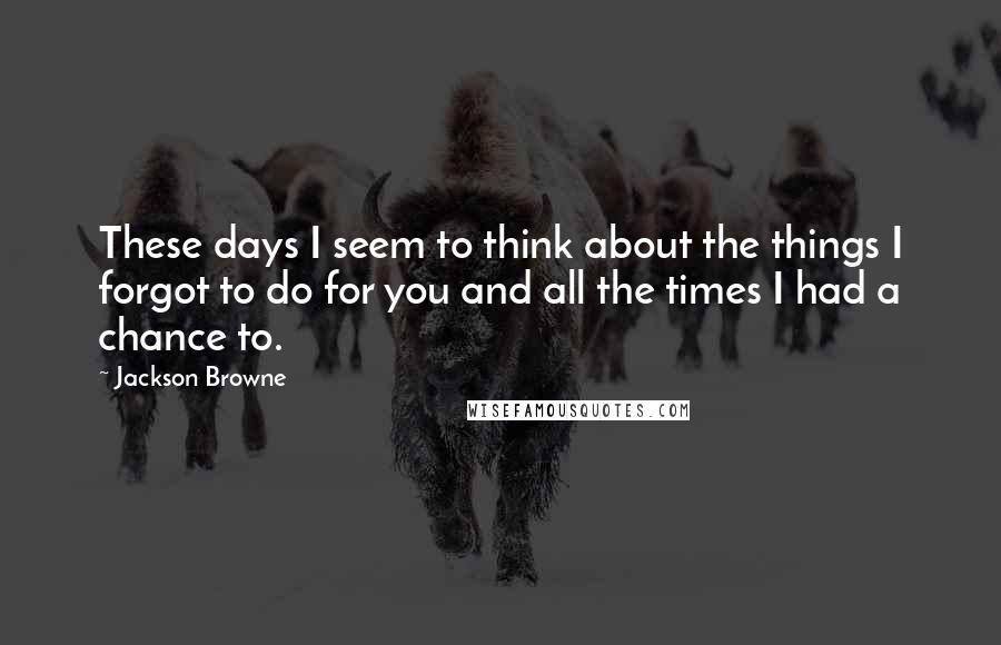 Jackson Browne Quotes: These days I seem to think about the things I forgot to do for you and all the times I had a chance to.