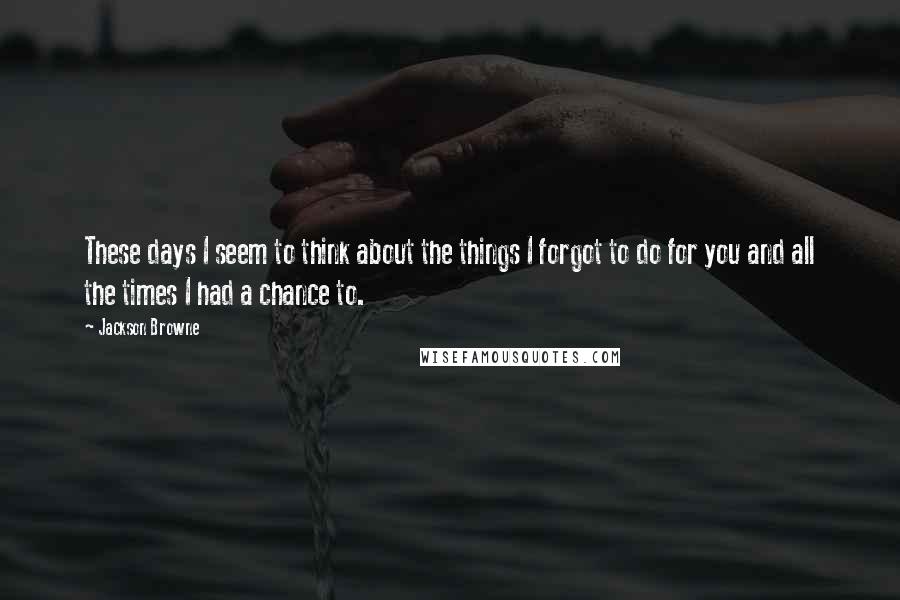 Jackson Browne Quotes: These days I seem to think about the things I forgot to do for you and all the times I had a chance to.