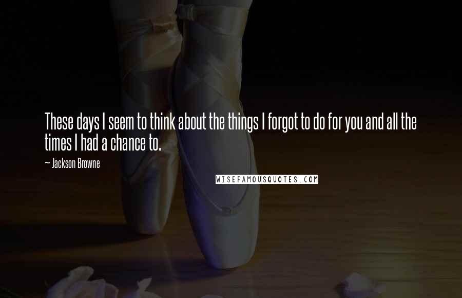 Jackson Browne Quotes: These days I seem to think about the things I forgot to do for you and all the times I had a chance to.