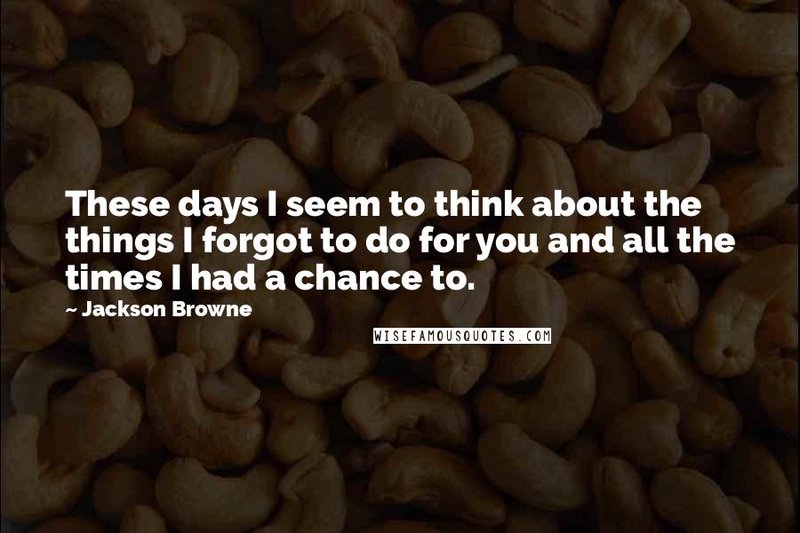 Jackson Browne Quotes: These days I seem to think about the things I forgot to do for you and all the times I had a chance to.