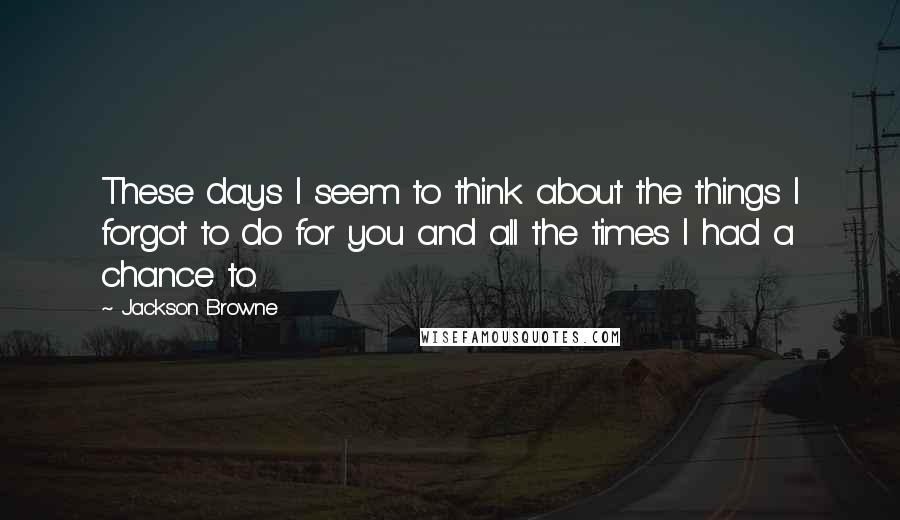 Jackson Browne Quotes: These days I seem to think about the things I forgot to do for you and all the times I had a chance to.