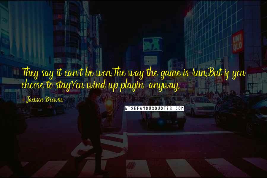 Jackson Browne Quotes: They say it can't be won,The way the game is run.But if you choose to stayYou wind up playin' anyway.