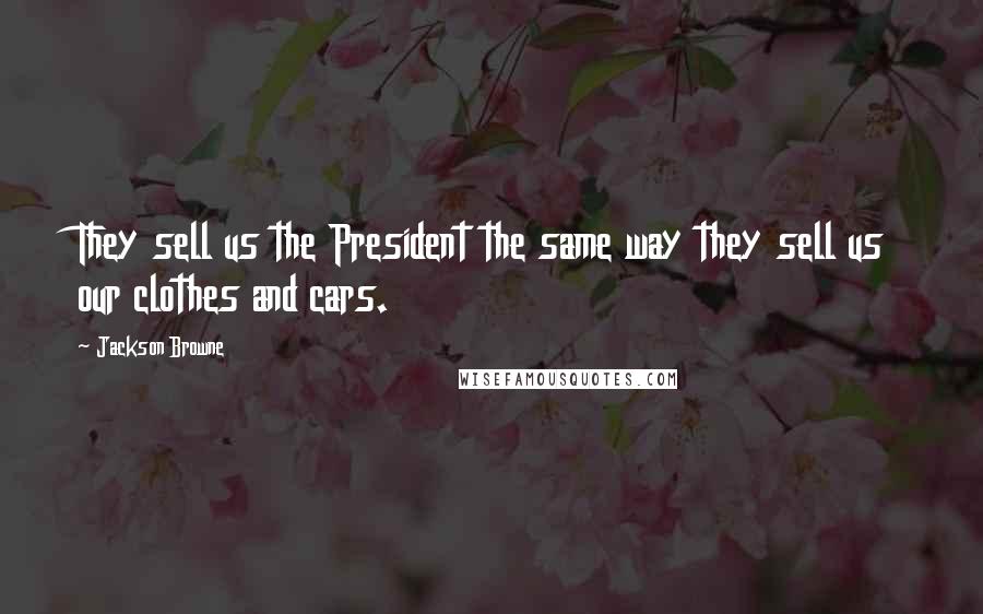 Jackson Browne Quotes: They sell us the President the same way they sell us our clothes and cars.