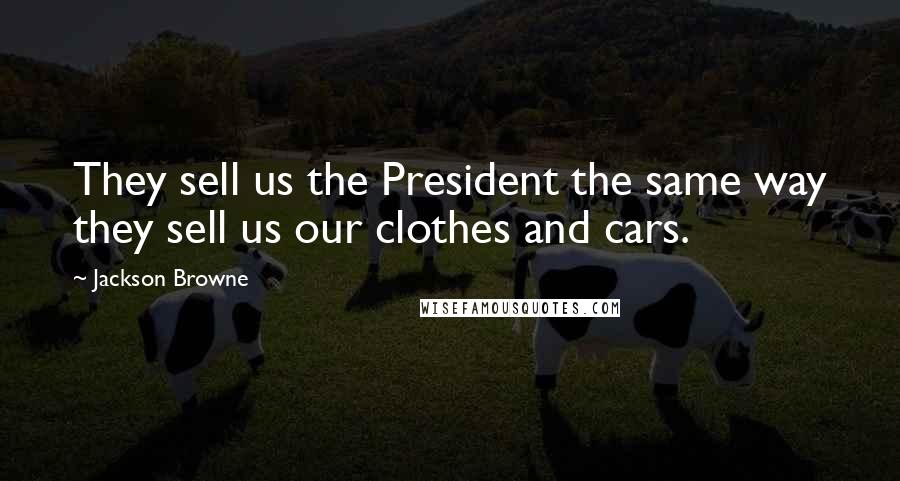 Jackson Browne Quotes: They sell us the President the same way they sell us our clothes and cars.