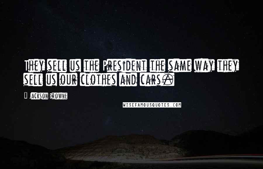 Jackson Browne Quotes: They sell us the President the same way they sell us our clothes and cars.