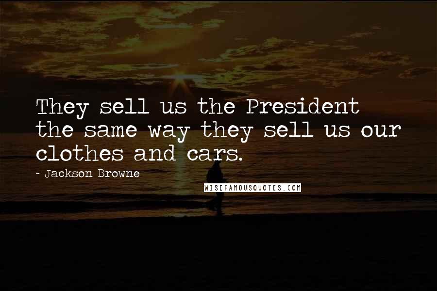 Jackson Browne Quotes: They sell us the President the same way they sell us our clothes and cars.