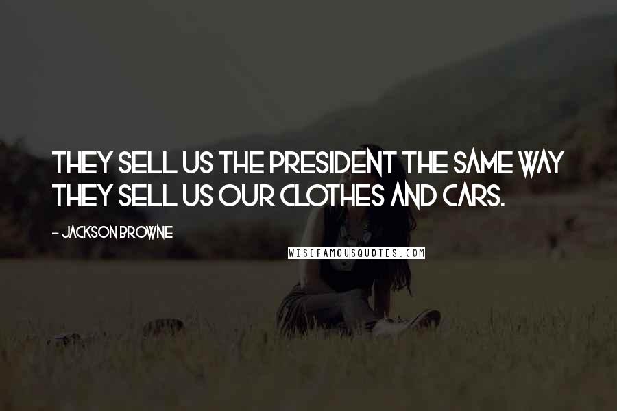 Jackson Browne Quotes: They sell us the President the same way they sell us our clothes and cars.