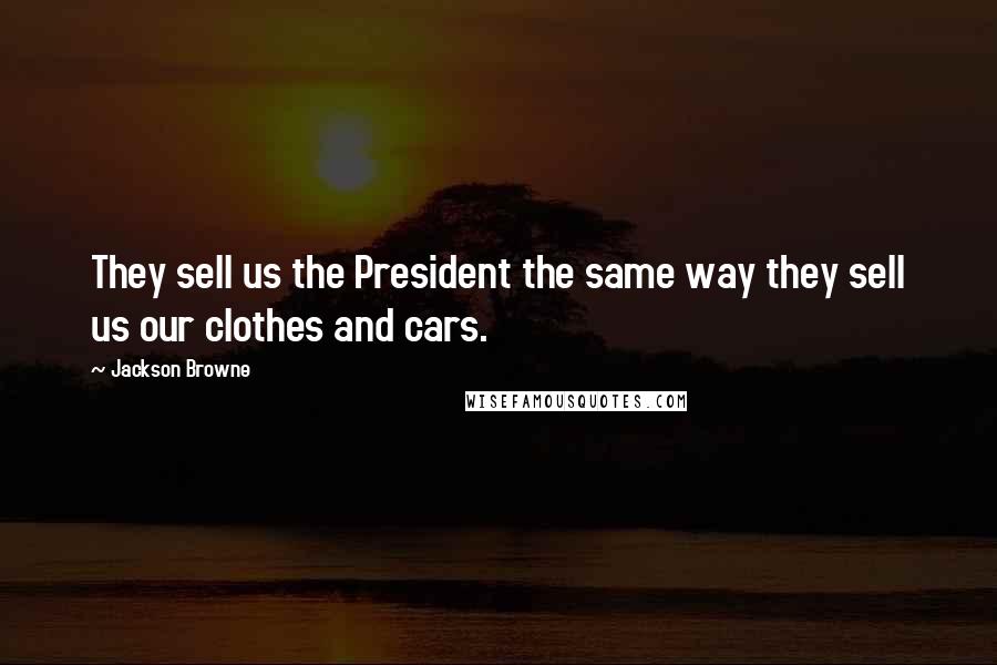 Jackson Browne Quotes: They sell us the President the same way they sell us our clothes and cars.