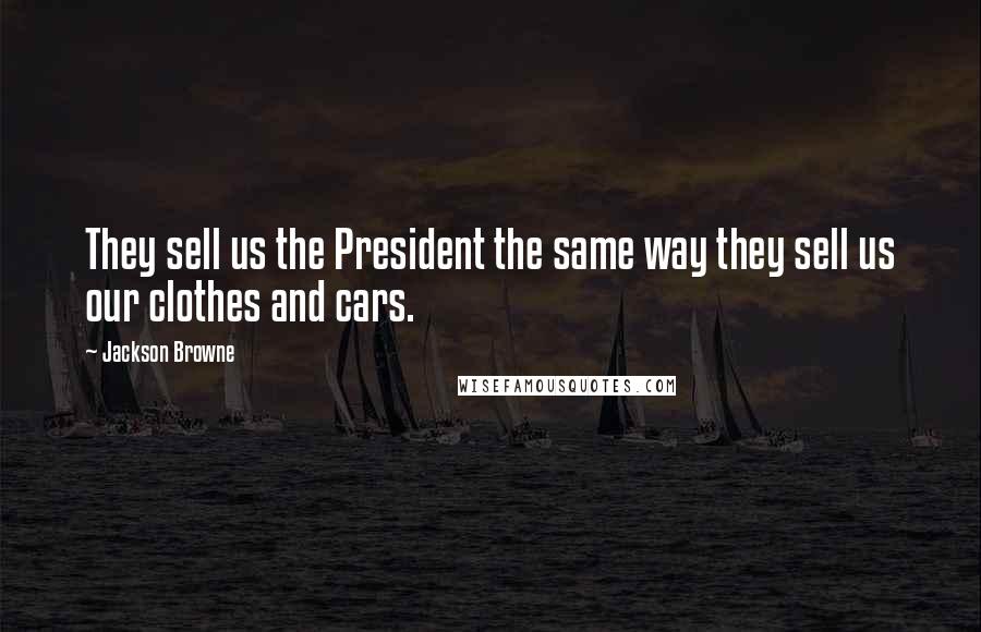 Jackson Browne Quotes: They sell us the President the same way they sell us our clothes and cars.