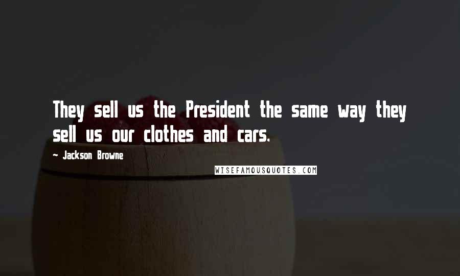 Jackson Browne Quotes: They sell us the President the same way they sell us our clothes and cars.