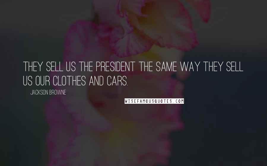 Jackson Browne Quotes: They sell us the President the same way they sell us our clothes and cars.