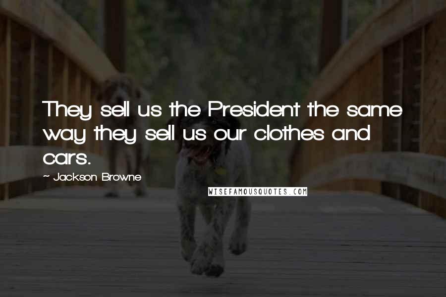 Jackson Browne Quotes: They sell us the President the same way they sell us our clothes and cars.