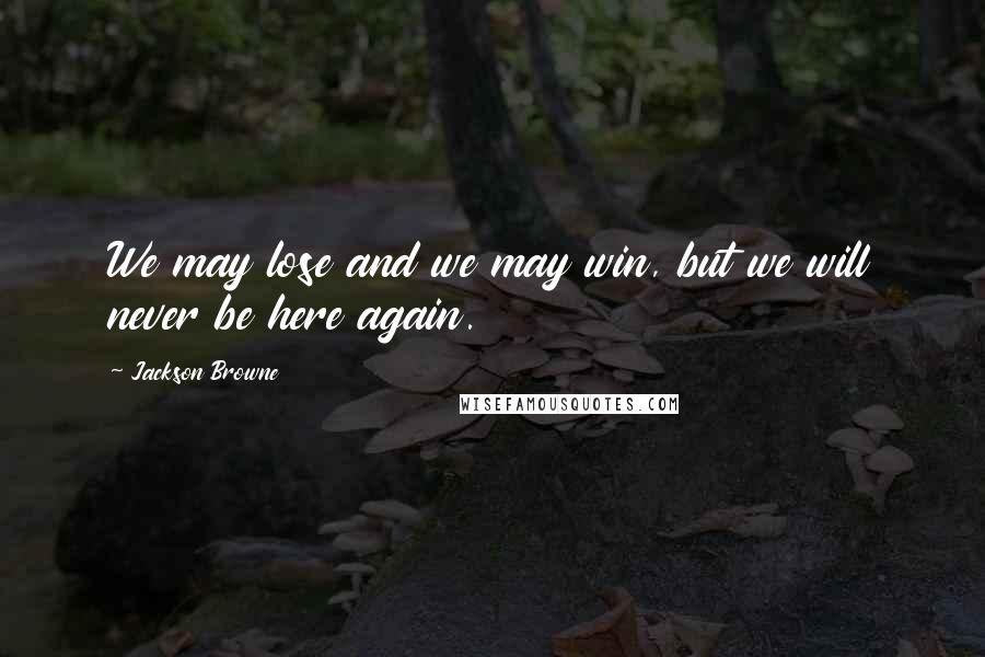 Jackson Browne Quotes: We may lose and we may win, but we will never be here again.