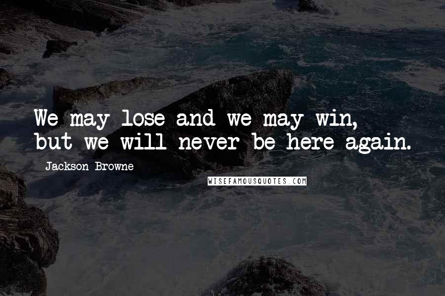 Jackson Browne Quotes: We may lose and we may win, but we will never be here again.