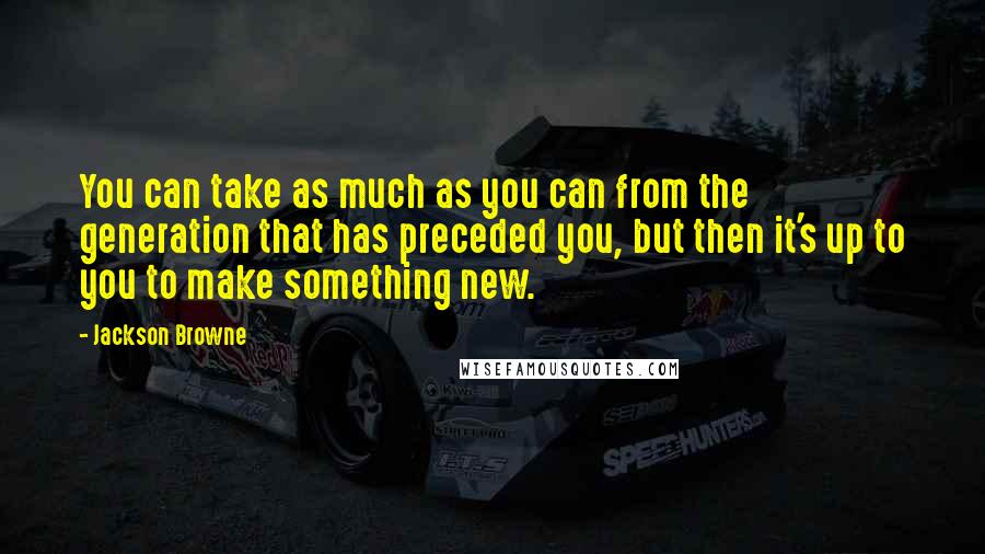 Jackson Browne Quotes: You can take as much as you can from the generation that has preceded you, but then it's up to you to make something new.