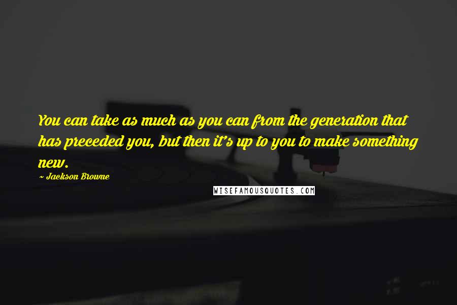 Jackson Browne Quotes: You can take as much as you can from the generation that has preceded you, but then it's up to you to make something new.