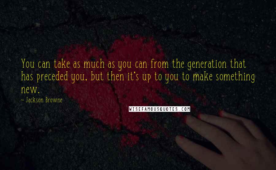 Jackson Browne Quotes: You can take as much as you can from the generation that has preceded you, but then it's up to you to make something new.